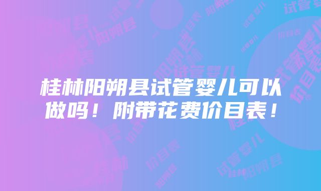 桂林阳朔县试管婴儿可以做吗！附带花费价目表！