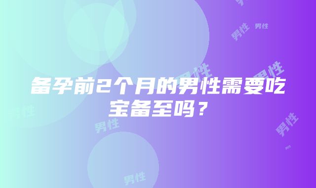 备孕前2个月的男性需要吃宝备至吗？