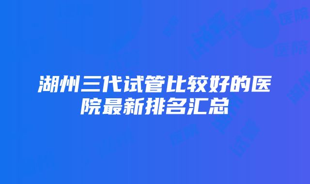 湖州三代试管比较好的医院最新排名汇总