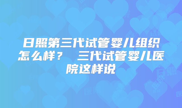 日照第三代试管婴儿组织怎么样？ 三代试管婴儿医院这样说