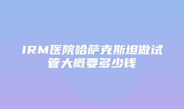 IRM医院哈萨克斯坦做试管大概要多少钱