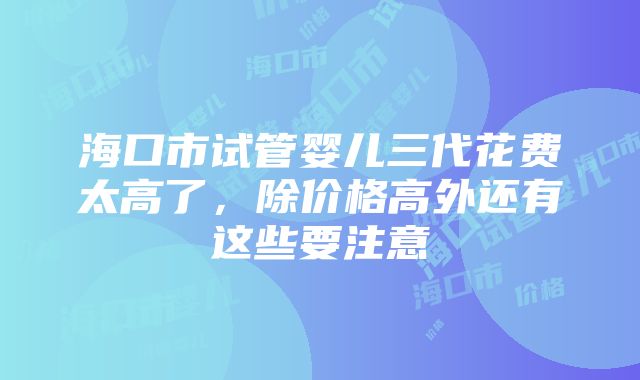 海口市试管婴儿三代花费太高了，除价格高外还有这些要注意