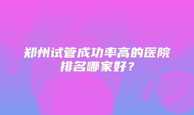 郑州试管成功率高的医院排名哪家好？