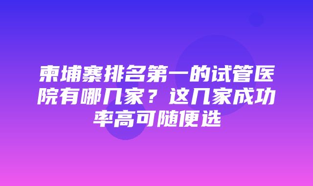 柬埔寨排名第一的试管医院有哪几家？这几家成功率高可随便选