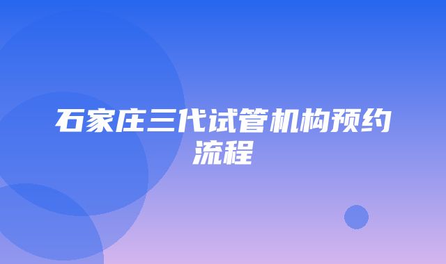 石家庄三代试管机构预约流程