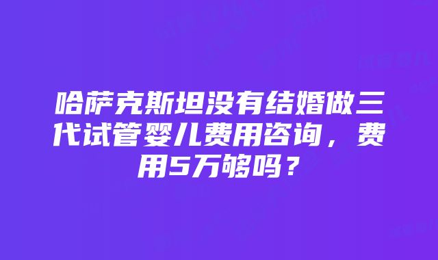 哈萨克斯坦没有结婚做三代试管婴儿费用咨询，费用5万够吗？