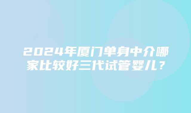 2024年厦门单身中介哪家比较好三代试管婴儿？