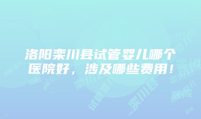 洛阳栾川县试管婴儿哪个医院好，涉及哪些费用！