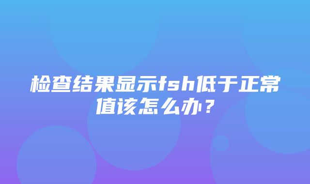 检查结果显示fsh低于正常值该怎么办？