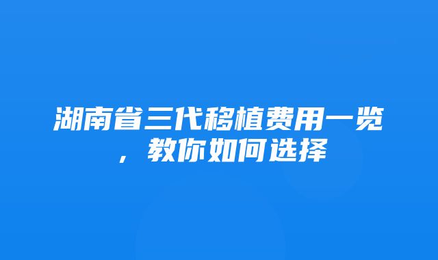 湖南省三代移植费用一览，教你如何选择