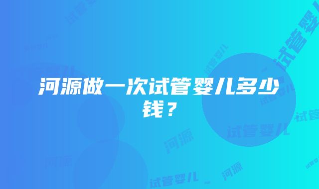 河源做一次试管婴儿多少钱？