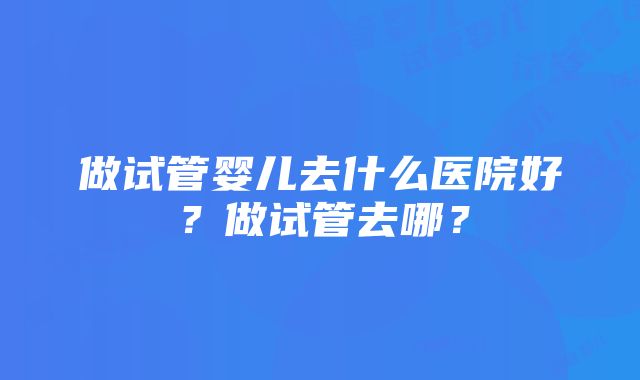 做试管婴儿去什么医院好？做试管去哪？