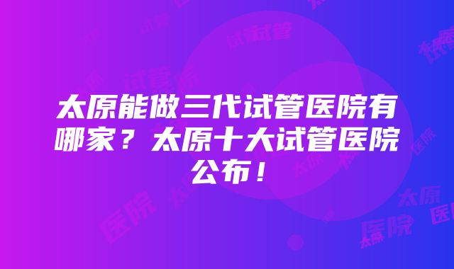 太原能做三代试管医院有哪家？太原十大试管医院公布！