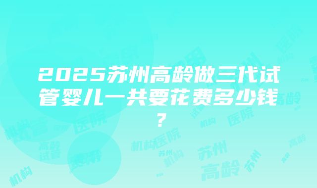 2025苏州高龄做三代试管婴儿一共要花费多少钱？