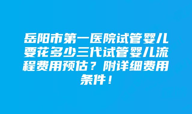 岳阳市第一医院试管婴儿要花多少三代试管婴儿流程费用预估？附详细费用条件！