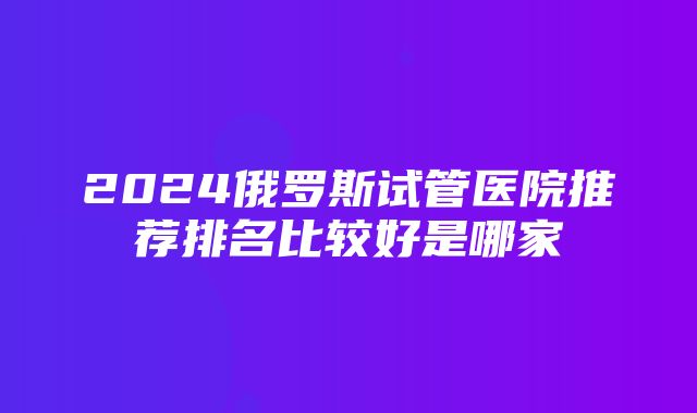 2024俄罗斯试管医院推荐排名比较好是哪家