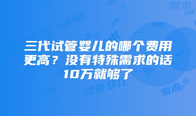 三代试管婴儿的哪个费用更高？没有特殊需求的话10万就够了