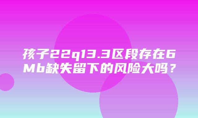 孩子22q13.3区段存在6Mb缺失留下的风险大吗？