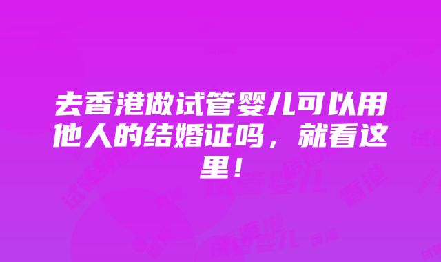 去香港做试管婴儿可以用他人的结婚证吗，就看这里！