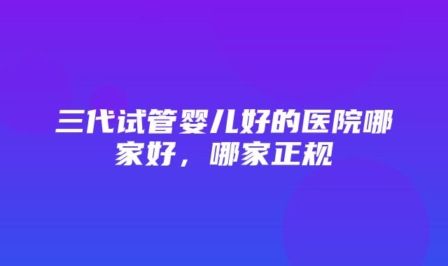 三代试管婴儿好的医院哪家好，哪家正规