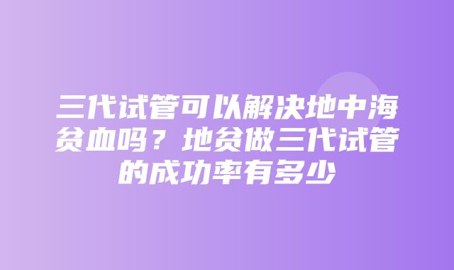 三代试管可以解决地中海贫血吗？地贫做三代试管的成功率有多少