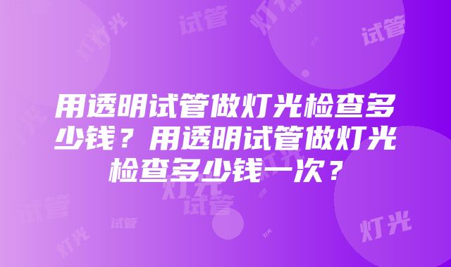 用透明试管做灯光检查多少钱？用透明试管做灯光检查多少钱一次？