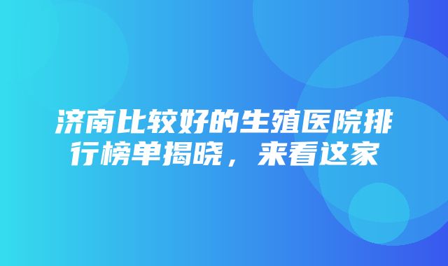 济南比较好的生殖医院排行榜单揭晓，来看这家