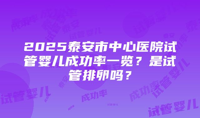 2025泰安市中心医院试管婴儿成功率一览？是试管排卵吗？