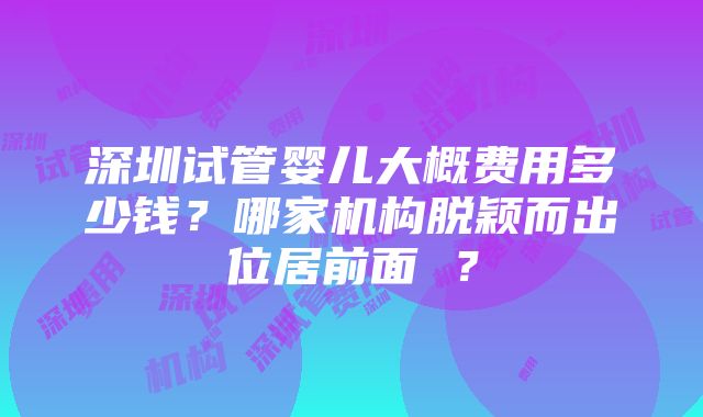 深圳试管婴儿大概费用多少钱？哪家机构脱颖而出位居前面 ？