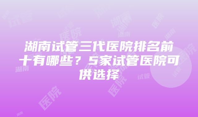 湖南试管三代医院排名前十有哪些？5家试管医院可供选择