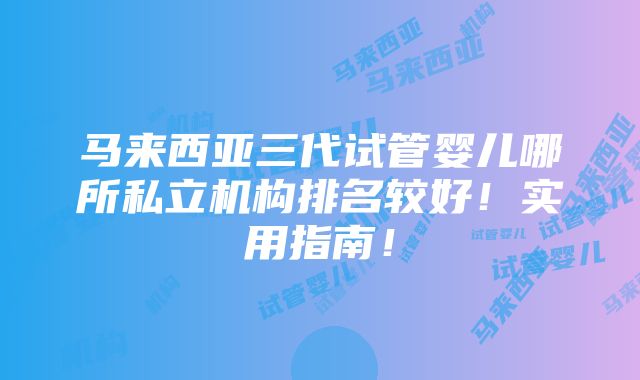 马来西亚三代试管婴儿哪所私立机构排名较好！实用指南！