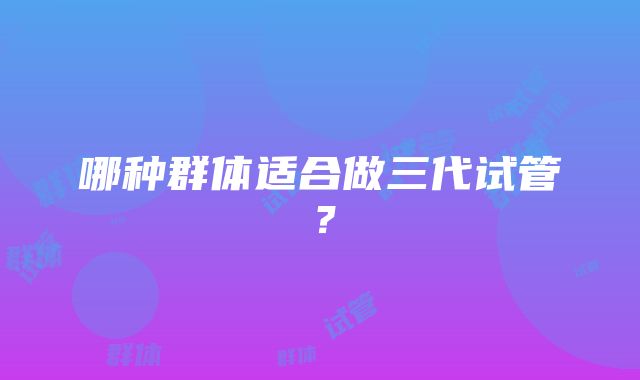 哪种群体适合做三代试管？