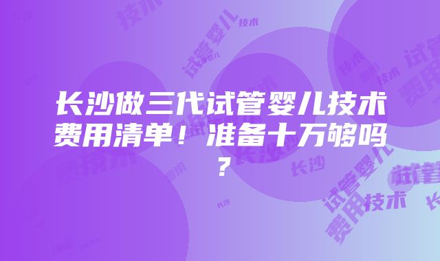 长沙做三代试管婴儿技术费用清单！准备十万够吗？