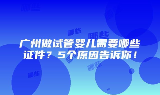 广州做试管婴儿需要哪些证件？5个原因告诉你！