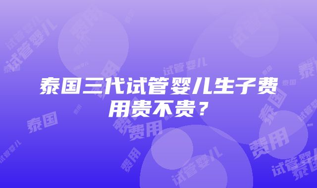 泰国三代试管婴儿生子费用贵不贵？