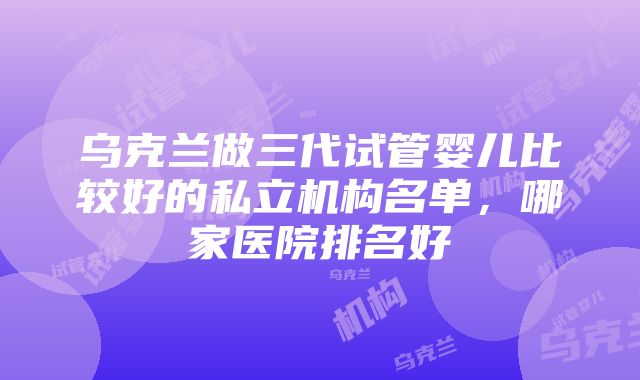 乌克兰做三代试管婴儿比较好的私立机构名单，哪家医院排名好