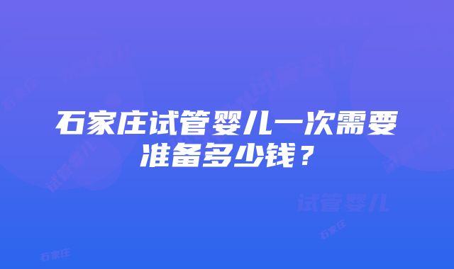 石家庄试管婴儿一次需要准备多少钱？