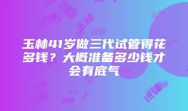 玉林41岁做三代试管得花多钱？大概准备多少钱才会有底气