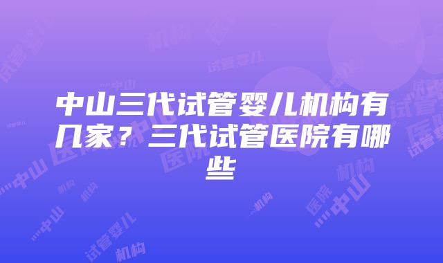 中山三代试管婴儿机构有几家？三代试管医院有哪些