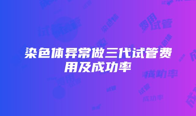 染色体异常做三代试管费用及成功率