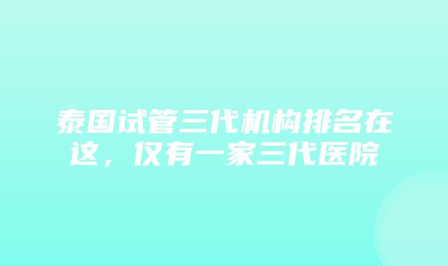 泰国试管三代机构排名在这，仅有一家三代医院