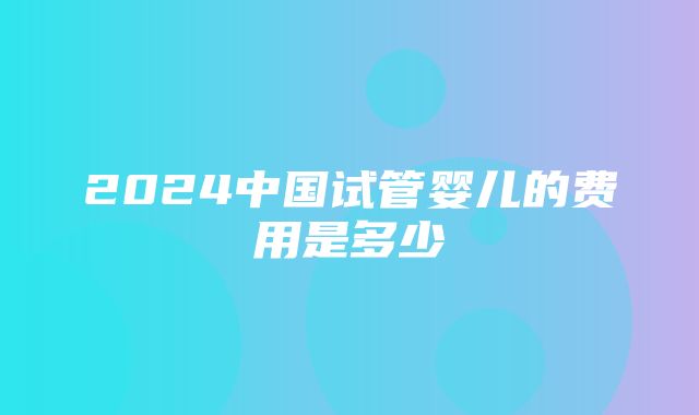 2024中国试管婴儿的费用是多少