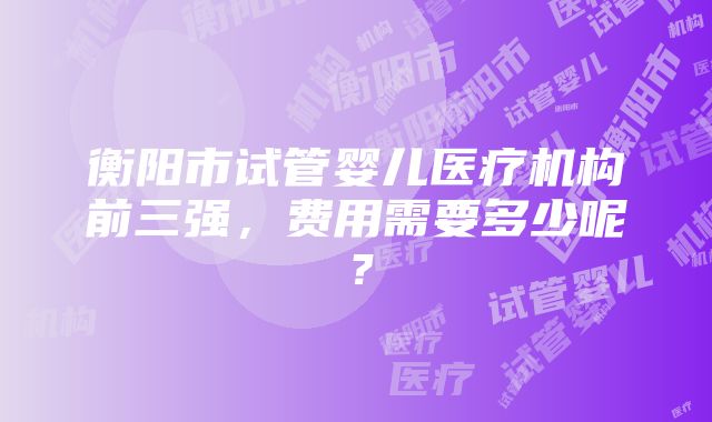 衡阳市试管婴儿医疗机构前三强，费用需要多少呢？