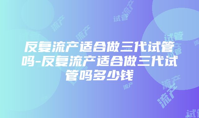 反复流产适合做三代试管吗-反复流产适合做三代试管吗多少钱