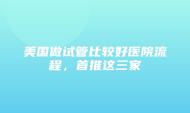 美国做试管比较好医院流程，首推这三家