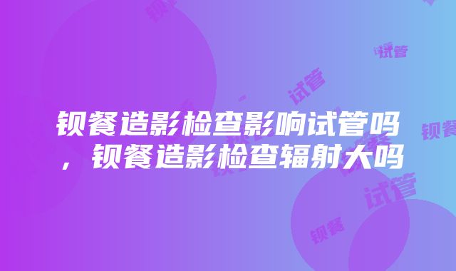 钡餐造影检查影响试管吗，钡餐造影检查辐射大吗