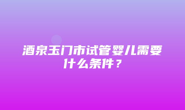 酒泉玉门市试管婴儿需要什么条件？