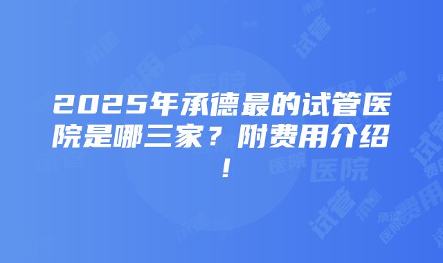 2025年承德最的试管医院是哪三家？附费用介绍！