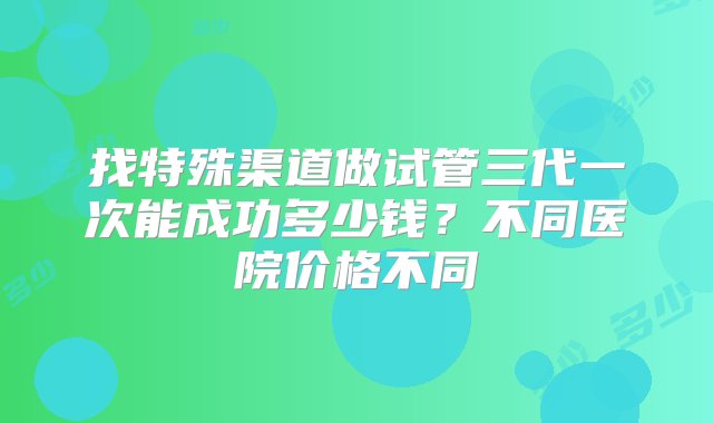 找特殊渠道做试管三代一次能成功多少钱？不同医院价格不同