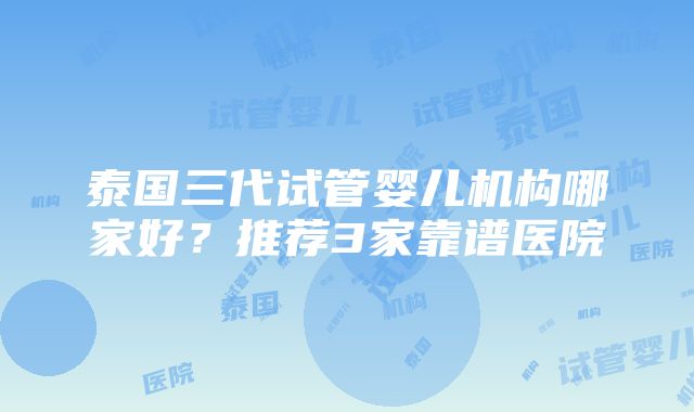 泰国三代试管婴儿机构哪家好？推荐3家靠谱医院